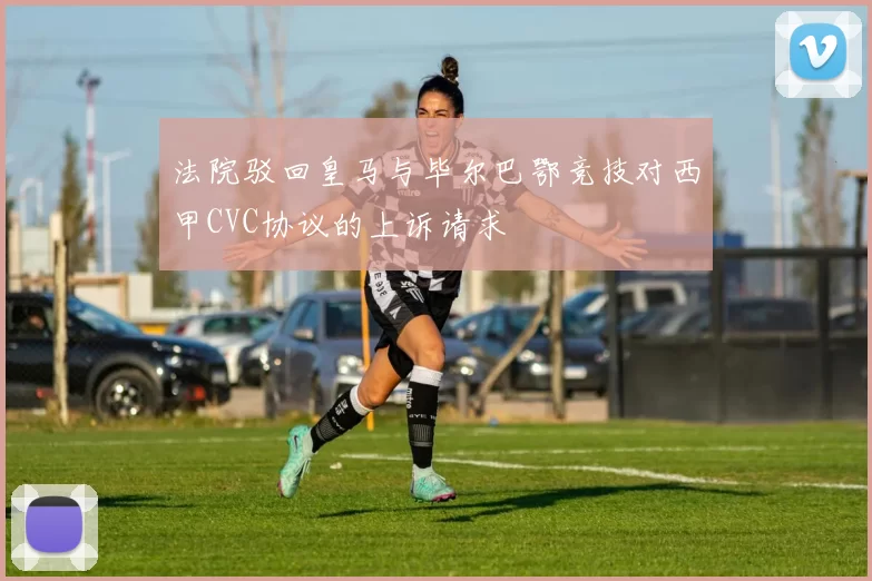 法院驳回皇马与毕尔巴鄂竞技对西甲CVC协议的上诉请求