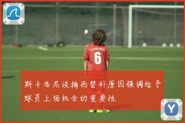 斯卡洛尼谈梅西替补原因强调给予球员上场机会的重要性