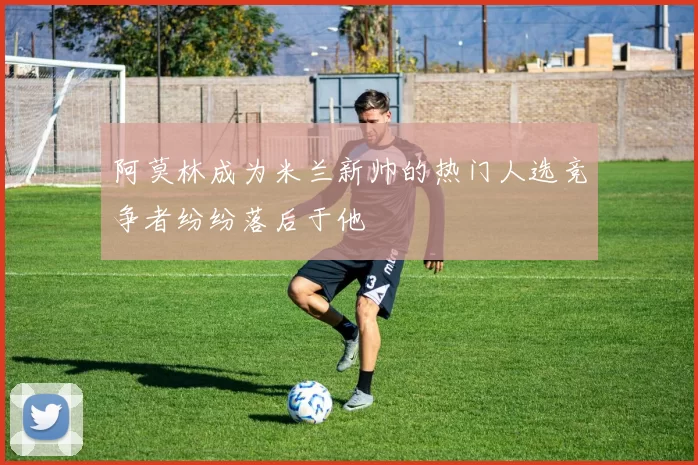 阿莫林成为米兰新帅的热门人选竞争者纷纷落后于他
