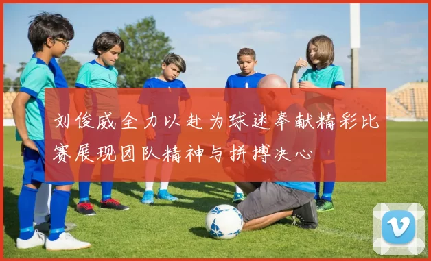 刘俊威全力以赴为球迷奉献精彩比赛展现团队精神与拼搏决心