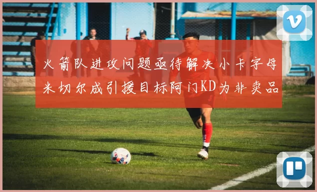 火箭队进攻问题亟待解决小卡字母米切尔成引援目标阿门KD为非卖品