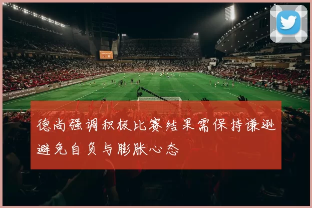 德尚强调积极比赛结果需保持谦逊避免自负与膨胀心态