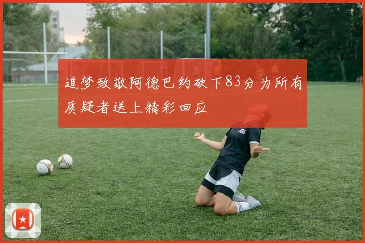 追梦致敬阿德巴约砍下83分为所有质疑者送上精彩回应