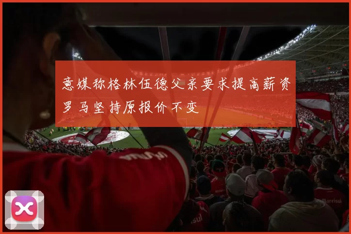 意媒称格林伍德父亲要求提高薪资罗马坚持原报价不变