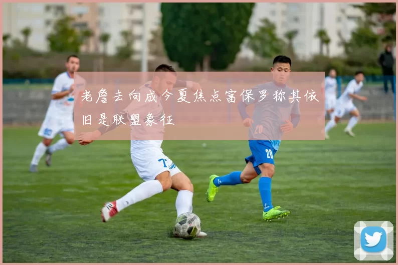 老詹去向成今夏焦点富保罗称其依旧是联盟象征