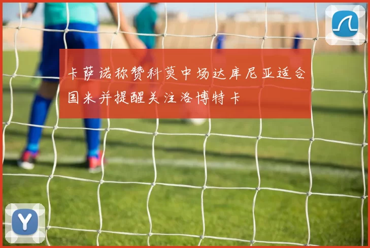 卡萨诺称赞科莫中场达库尼亚适合国米并提醒关注洛博特卡