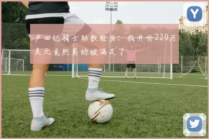 卢回忆骑士助教经历：我开价220万美元竟然真的被满足了