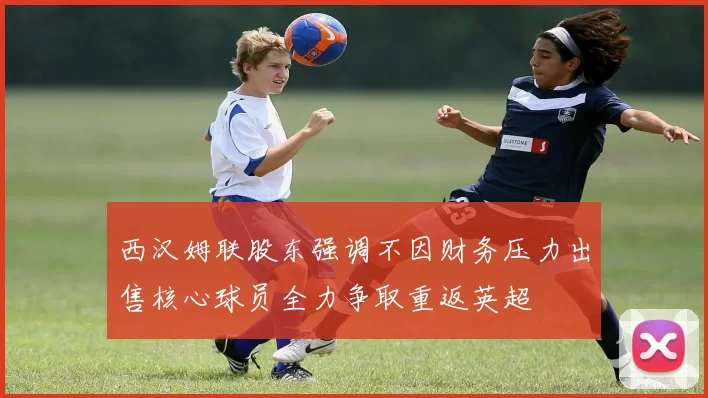 西汉姆联股东强调不因财务压力出售核心球员全力争取重返英超