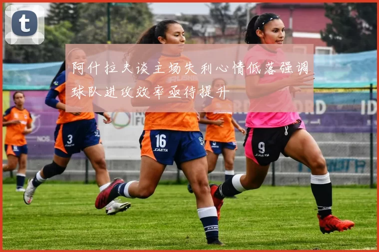 阿什拉夫谈主场失利心情低落强调球队进攻效率亟待提升