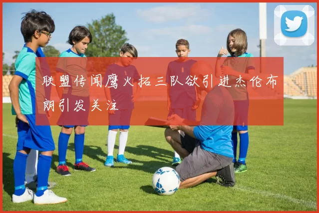联盟传闻鹰火拓三队欲引进杰伦布朗引发关注