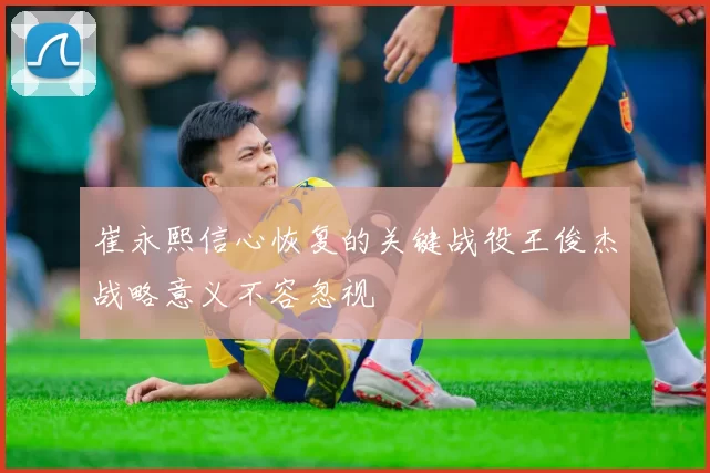 崔永熙信心恢复的关键战役王俊杰战略意义不容忽视
