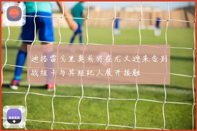 迪格雷戈里奥或将在尤文迎来告别战纽卡与其经纪人展开接触