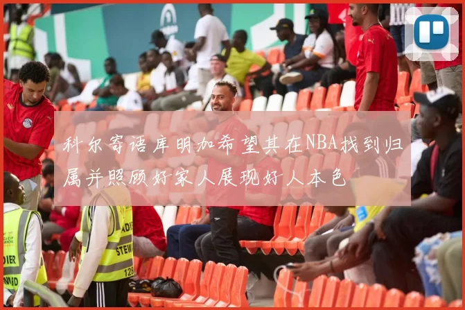 科尔寄语库明加希望其在NBA找到归属并照顾好家人展现好人本色