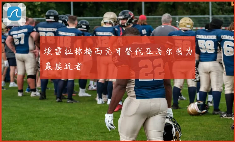 埃雷拉称梅西无可替代亚马尔或为最接近者
