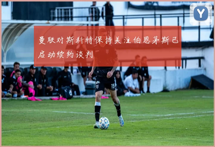 曼联对斯科特保持关注伯恩茅斯已启动续约谈判