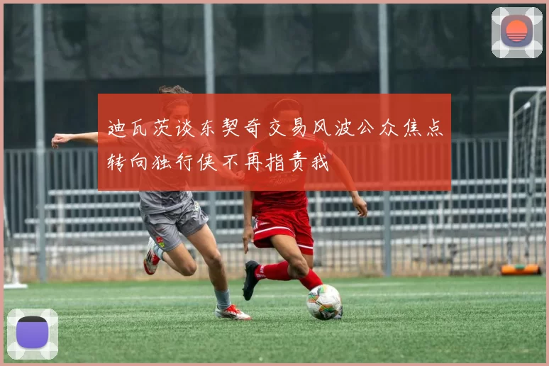 迪瓦茨谈东契奇交易风波公众焦点转向独行侠不再指责我