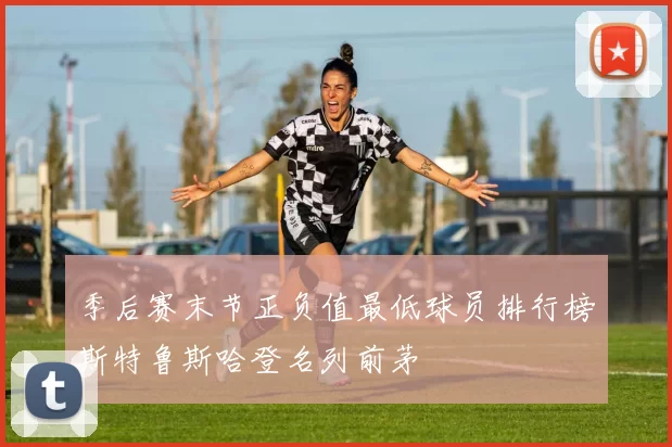 季后赛末节正负值最低球员排行榜斯特鲁斯哈登名列前茅