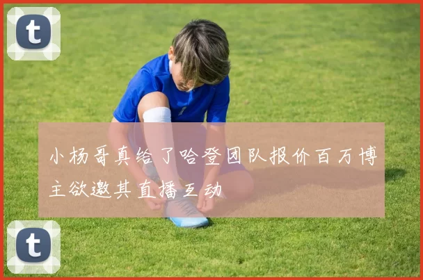小杨哥真给了哈登团队报价百万博主欲邀其直播互动