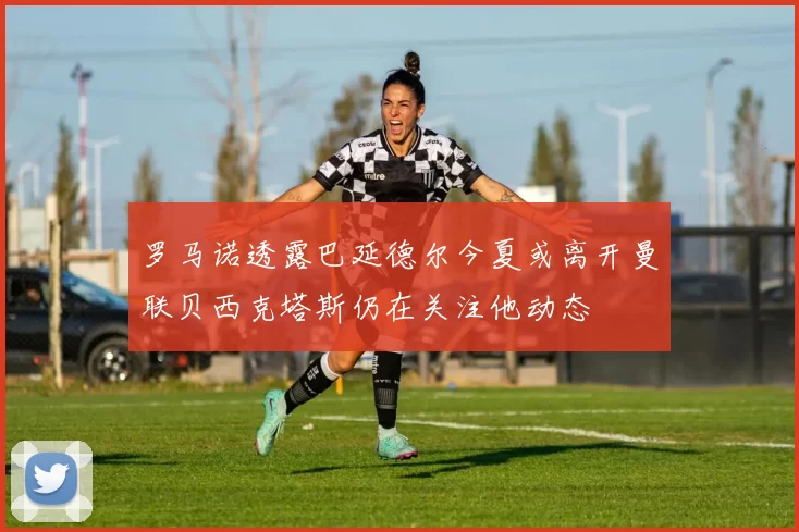 罗马诺透露巴延德尔今夏或离开曼联贝西克塔斯仍在关注他动态