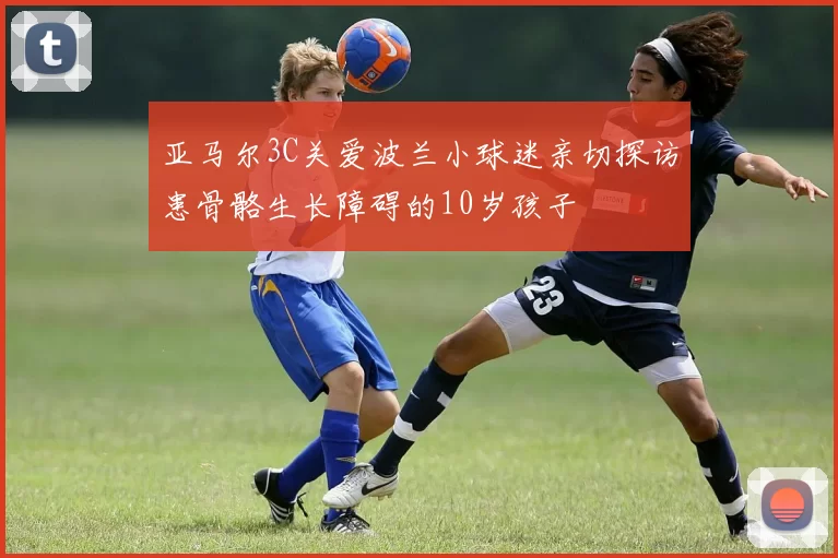 亚马尔3C关爱波兰小球迷亲切探访患骨骼生长障碍的10岁孩子