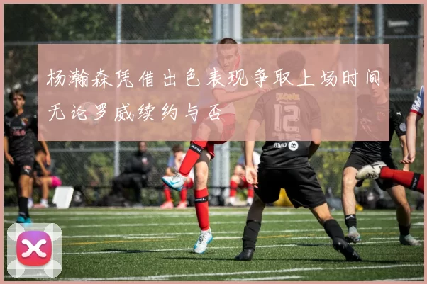 杨瀚森凭借出色表现争取上场时间无论罗威续约与否