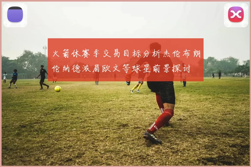 火箭休赛季交易目标分析杰伦布朗伦纳德浓眉欧文等球星前景探讨