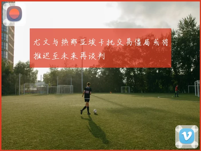 尤文与热那亚埃卡托交易僵局或将推迟至未来再谈判