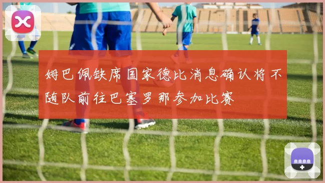 姆巴佩缺席国家德比消息确认将不随队前往巴塞罗那参加比赛