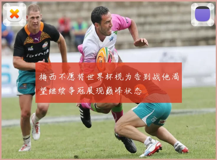 梅西不愿将世界杯视为告别战他渴望继续争冠展现巅峰状态