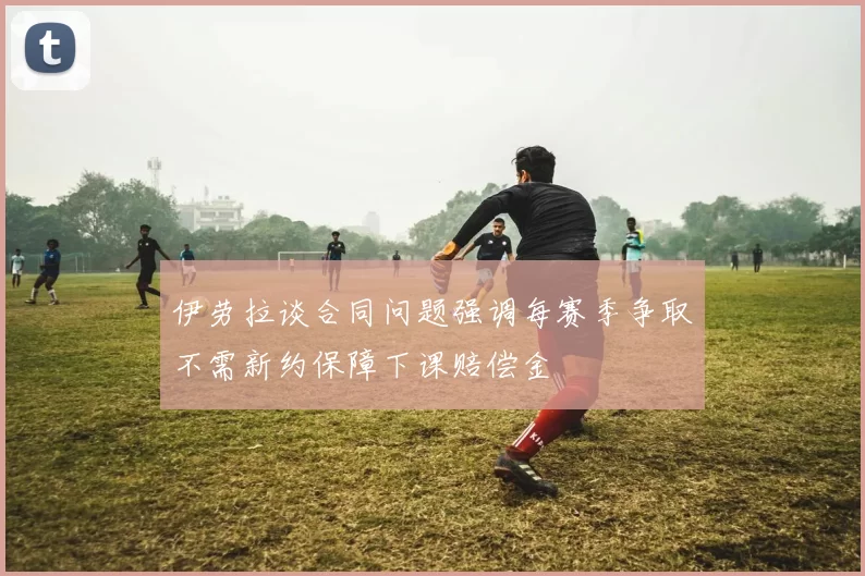 伊劳拉谈合同问题强调每赛季争取不需新约保障下课赔偿金
