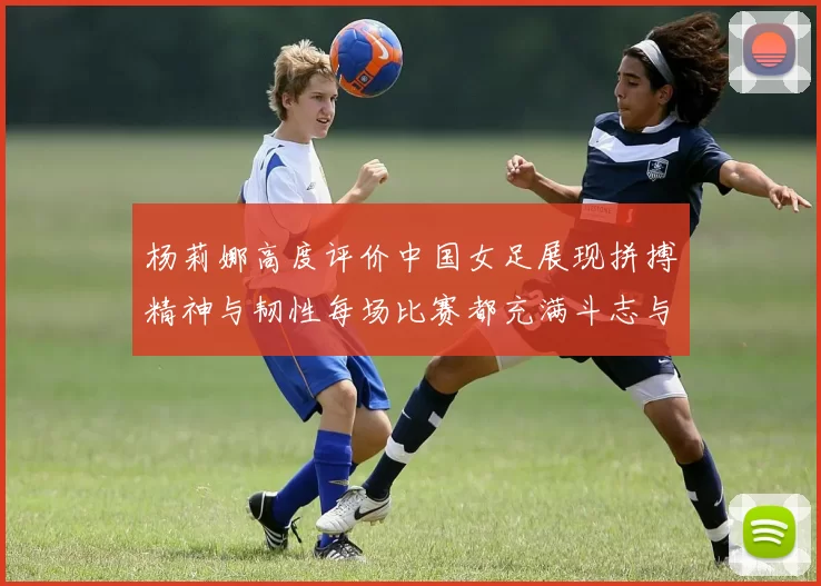杨莉娜高度评价中国女足展现拼搏精神与韧性每场比赛都充满斗志与硬气