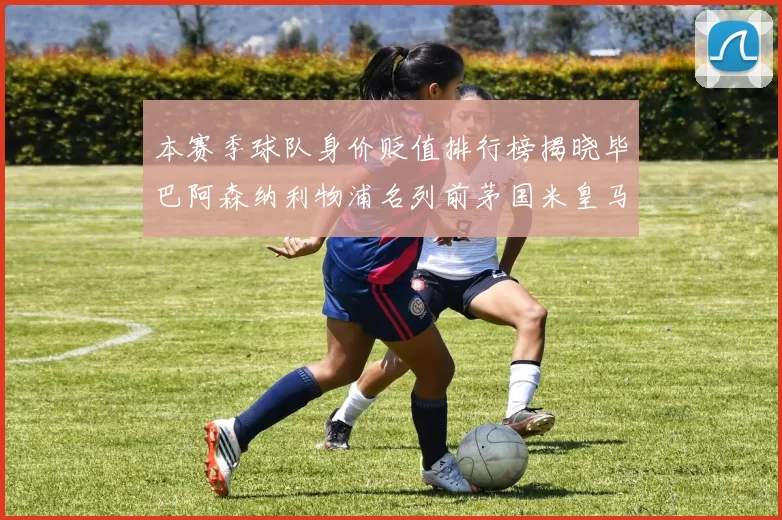 本赛季球队身价贬值排行榜揭晓毕巴阿森纳利物浦名列前茅国米皇马紧随其后