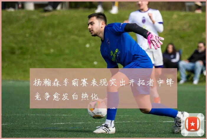 杨瀚森季前赛表现突出开拓者中锋竞争愈发白热化